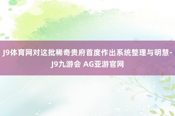 J9体育网对这批稀奇贵府首度作出系统整理与明慧-J9九游会 AG亚游官网