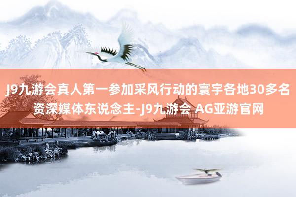 J9九游会真人第一参加采风行动的寰宇各地30多名资深媒体东说念主-J9九游会 AG亚游官网