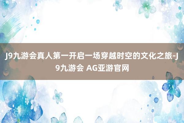 J9九游会真人第一开启一场穿越时空的文化之旅-J9九游会 AG亚游官网