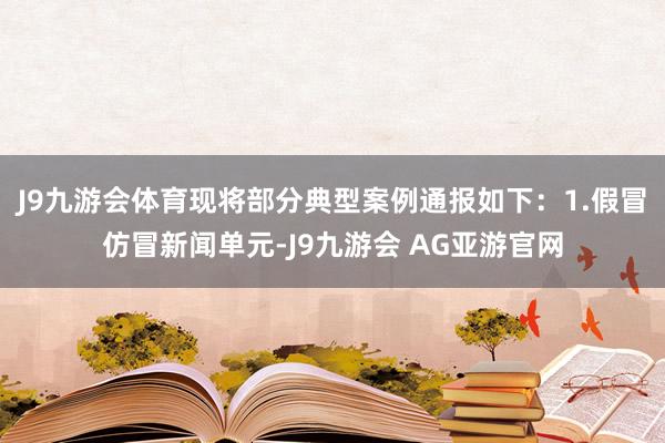 J9九游会体育现将部分典型案例通报如下：　　1.假冒仿冒新闻单元-J9九游会 AG亚游官网