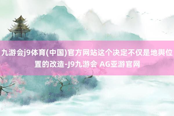 九游会j9体育(中国)官方网站这个决定不仅是地舆位置的改造-J9九游会 AG亚游官网