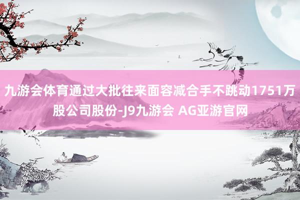 九游会体育通过大批往来面容减合手不跳动1751万股公司股份-J9九游会 AG亚游官网