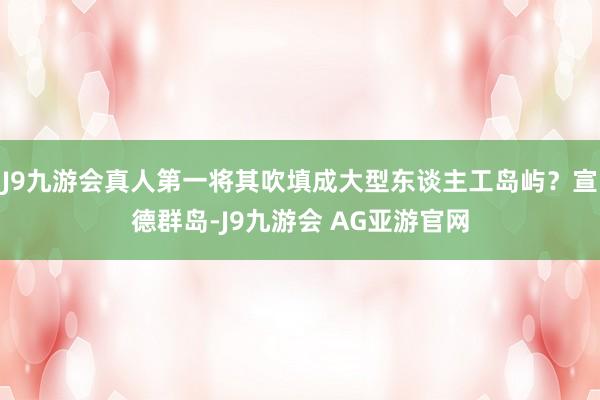 J9九游会真人第一将其吹填成大型东谈主工岛屿？宣德群岛-J9九游会 AG亚游官网