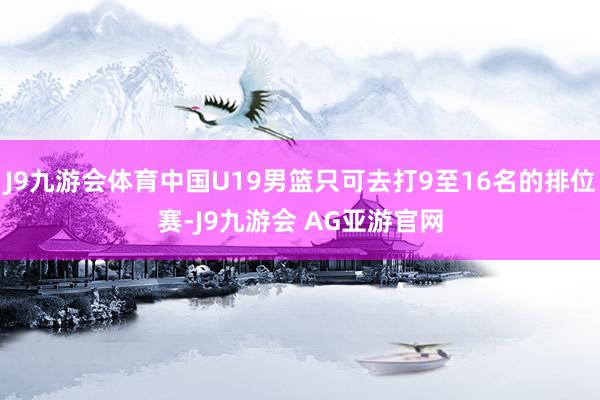 J9九游会体育中国U19男篮只可去打9至16名的排位赛-J9九游会 AG亚游官网