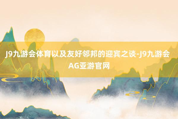 J9九游会体育以及友好邻邦的迎宾之谈-J9九游会 AG亚游官网