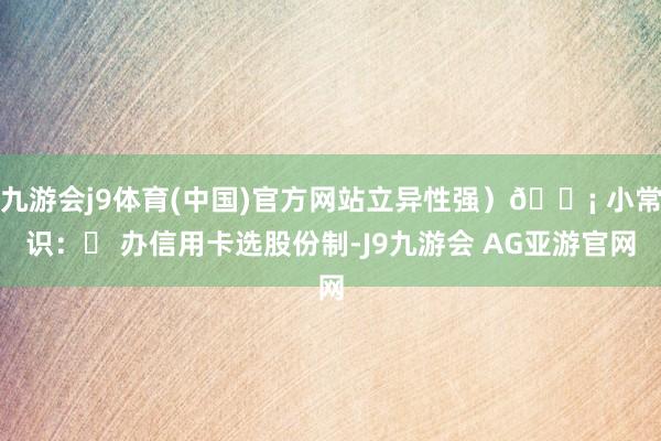 九游会j9体育(中国)官方网站立异性强）💡 小常识：✔ 办信用卡选股份制-J9九游会 AG亚游官网