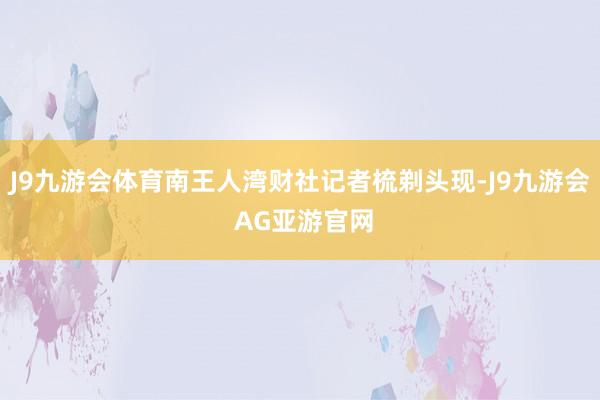 J9九游会体育南王人湾财社记者梳剃头现-J9九游会 AG亚游官网