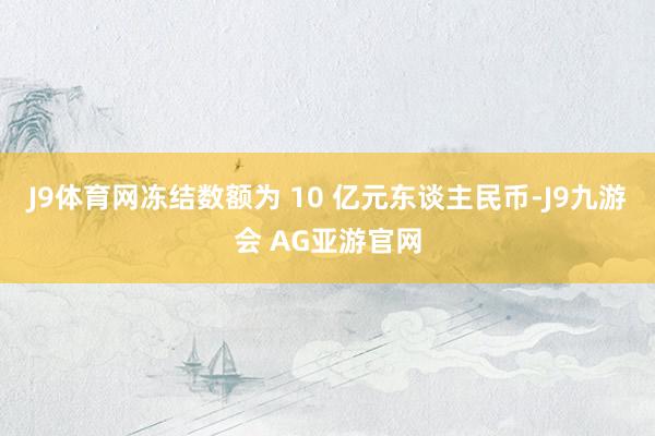 J9体育网冻结数额为 10 亿元东谈主民币-J9九游会 AG亚游官网