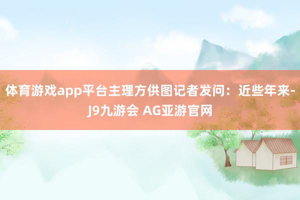体育游戏app平台主理方供图记者发问：近些年来-J9九游会 AG亚游官网
