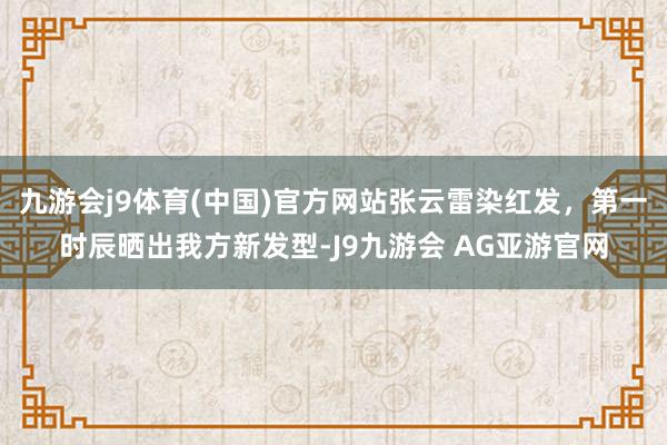 九游会j9体育(中国)官方网站张云雷染红发，第一时辰晒出我方新发型-J9九游会 AG亚游官网