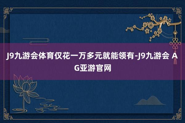 J9九游会体育仅花一万多元就能领有-J9九游会 AG亚游官网