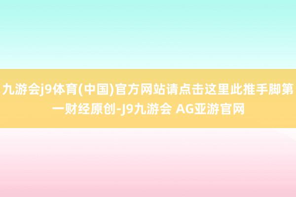 九游会j9体育(中国)官方网站请点击这里此推手脚第一财经原创-J9九游会 AG亚游官网