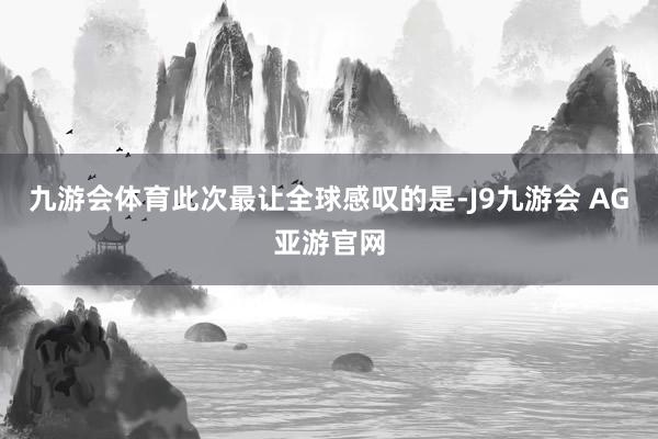 九游会体育此次最让全球感叹的是-J9九游会 AG亚游官网