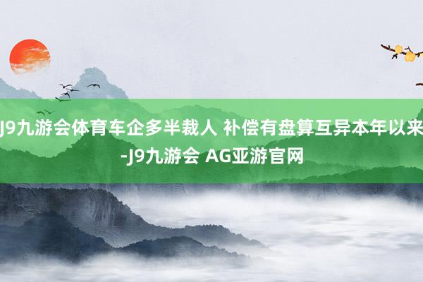 J9九游会体育车企多半裁人 补偿有盘算互异本年以来-J9九游会 AG亚游官网