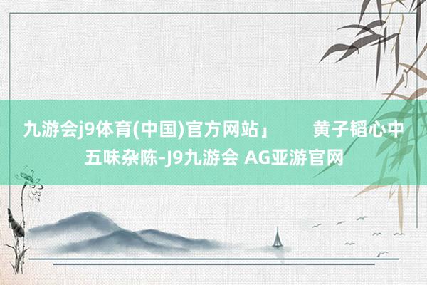 九游会j9体育(中国)官方网站」       黄子韬心中五味杂陈-J9九游会 AG亚游官网