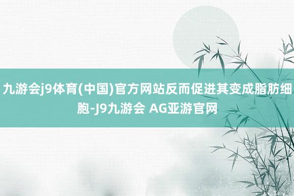 九游会j9体育(中国)官方网站反而促进其变成脂肪细胞-J9九游会 AG亚游官网