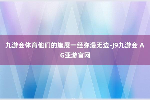 九游会体育他们的施展一经弥漫无边-J9九游会 AG亚游官网