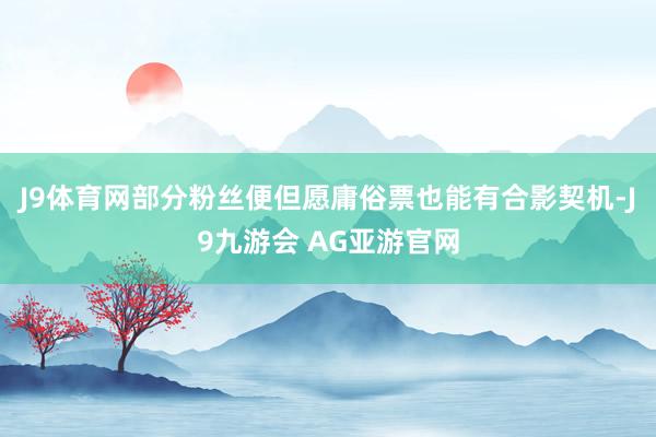J9体育网部分粉丝便但愿庸俗票也能有合影契机-J9九游会 AG亚游官网
