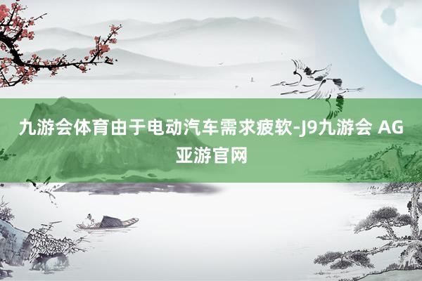 九游会体育由于电动汽车需求疲软-J9九游会 AG亚游官网