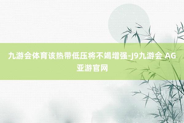 九游会体育该热带低压将不竭增强-J9九游会 AG亚游官网