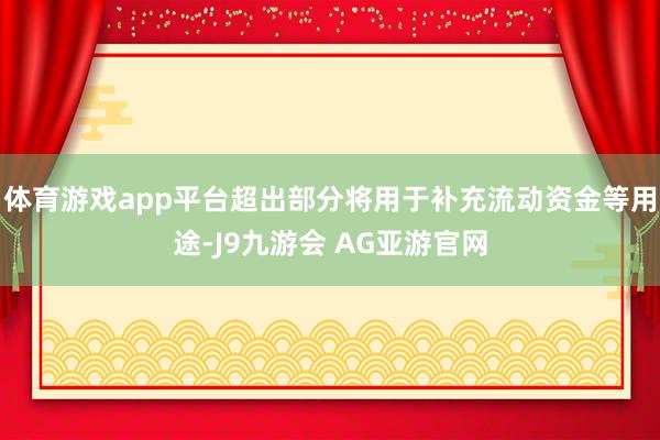 体育游戏app平台超出部分将用于补充流动资金等用途-J9九游会 AG亚游官网