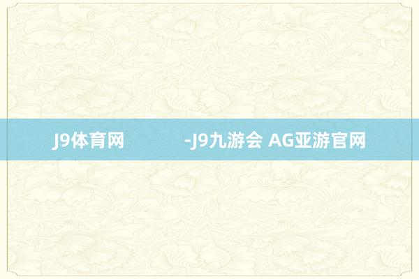 J9体育网            -J9九游会 AG亚游官网