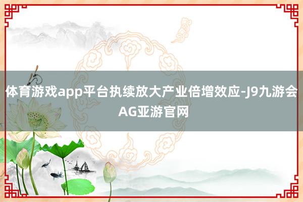 体育游戏app平台执续放大产业倍增效应-J9九游会 AG亚游官网