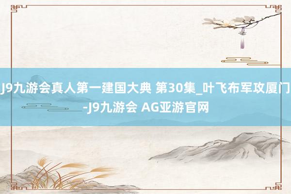 J9九游会真人第一建国大典 第30集_叶飞布军攻厦门-J9九游会 AG亚游官网