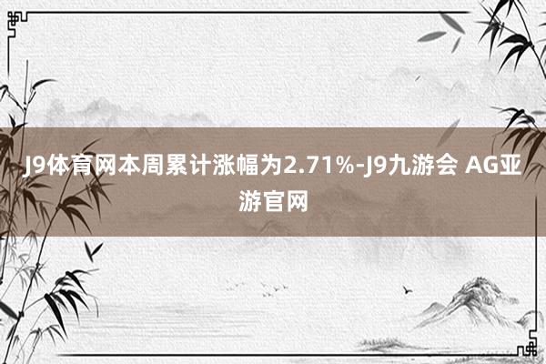 J9体育网本周累计涨幅为2.71%-J9九游会 AG亚游官网