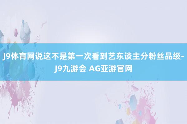 J9体育网说这不是第一次看到艺东谈主分粉丝品级-J9九游会 AG亚游官网