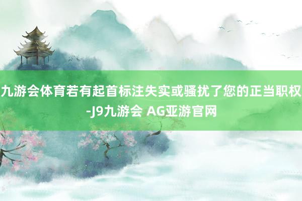 九游会体育若有起首标注失实或骚扰了您的正当职权-J9九游会 AG亚游官网