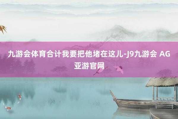 九游会体育合计我要把他堵在这儿-J9九游会 AG亚游官网