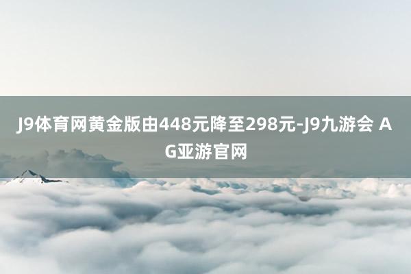 J9体育网黄金版由448元降至298元-J9九游会 AG亚游官网