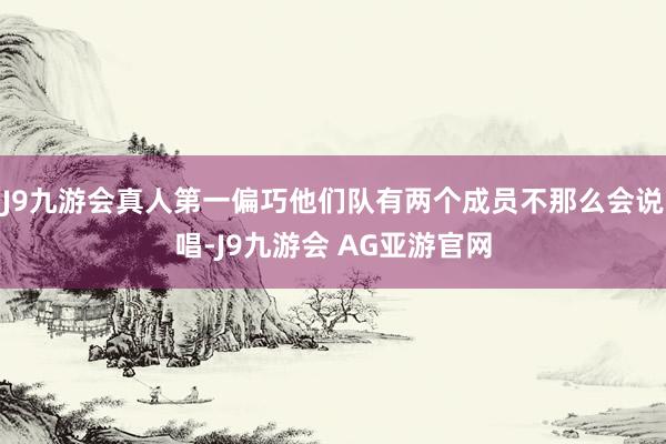 J9九游会真人第一偏巧他们队有两个成员不那么会说唱-J9九游会 AG亚游官网