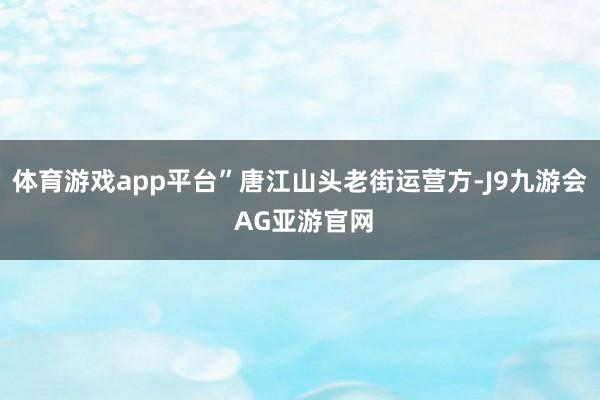 体育游戏app平台”唐江山头老街运营方-J9九游会 AG亚游官网