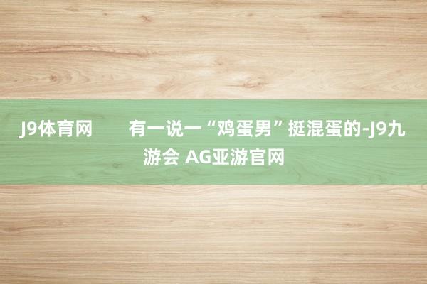J9体育网       有一说一“鸡蛋男”挺混蛋的-J9九游会 AG亚游官网