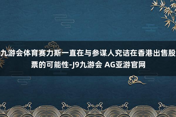 九游会体育赛力斯一直在与参谋人究诘在香港出售股票的可能性-J9九游会 AG亚游官网