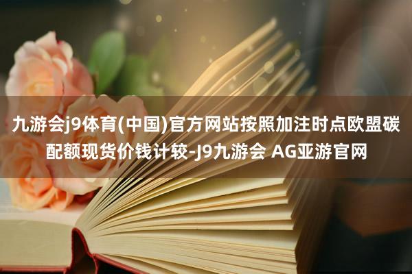 九游会j9体育(中国)官方网站按照加注时点欧盟碳配额现货价钱计较-J9九游会 AG亚游官网