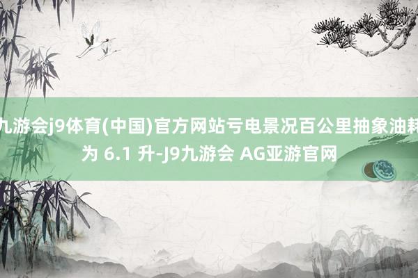 九游会j9体育(中国)官方网站亏电景况百公里抽象油耗为 6.1 升-J9九游会 AG亚游官网