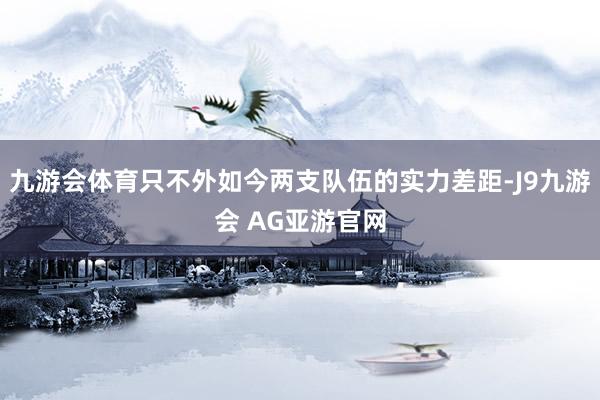 九游会体育只不外如今两支队伍的实力差距-J9九游会 AG亚游官网