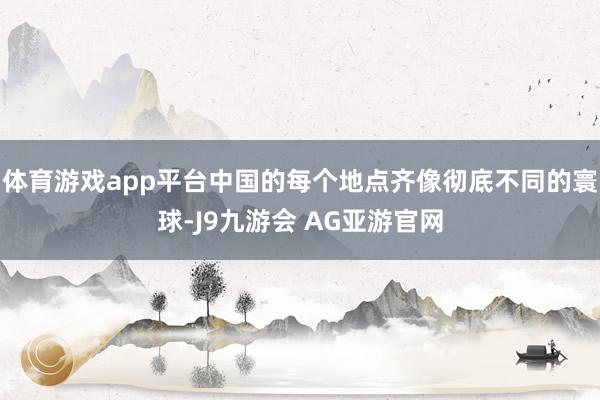 体育游戏app平台中国的每个地点齐像彻底不同的寰球-J9九游会 AG亚游官网
