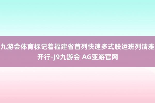 九游会体育标记着福建省首列快速多式联运班列清雅开行-J9九游会 AG亚游官网