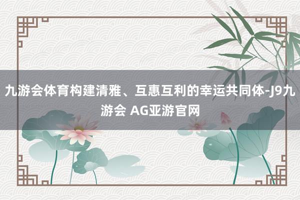 九游会体育构建清雅、互惠互利的幸运共同体-J9九游会 AG亚游官网