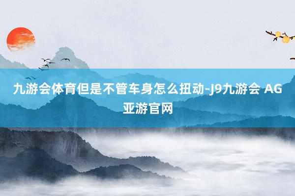九游会体育但是不管车身怎么扭动-J9九游会 AG亚游官网