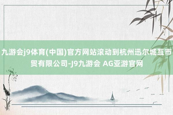 九游会j9体育(中国)官方网站滚动到杭州迅尔城互市贸有限公司-J9九游会 AG亚游官网