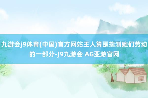 九游会j9体育(中国)官方网站王人算是揣测她们劳动的一部分-J9九游会 AG亚游官网