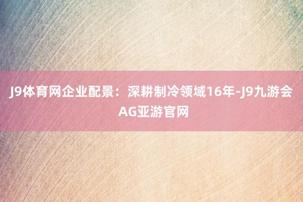 J9体育网企业配景：深耕制冷领域16年-J9九游会 AG亚游官网