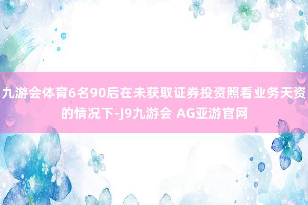 九游会体育6名90后在未获取证券投资照看业务天资的情况下-J9九游会 AG亚游官网