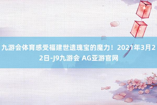 九游会体育感受福建世遗瑰宝的魔力！2021年3月22日-J9九游会 AG亚游官网