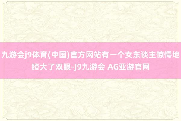 九游会j9体育(中国)官方网站有一个女东谈主惊愕地瞪大了双眼-J9九游会 AG亚游官网